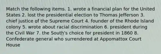 Match the following items. 1. wrote a financial plan for the United States 2. lost the presidential election to Thomas Jefferson 3. chief justice of the Supreme Court 4. founder of the Rhode Island colony 5. wrote about racial discrimination 6. president during the Civil War 7. the South's choice for president in 1860 8. Confederate general who surrendered at Appomattox Court House