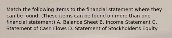 Match the following items to the financial statement where they can be found. (These items can be found on more than one financial statement) A. Balance Sheet B. Income Statement C. Statement of Cash Flows D. Statement of Stockholder's Equity