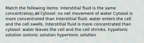 Match the following items: Interstitial fluid is the same concentration as cytosol: no net movement of water Cytosol is more concentrated than Interstitial fluid: water enters the cell and the cell swells. Interstitial fluid is more concentrated than cytosol: water leaves the cell and the cell shrinks. hypotonic solution isotonic solution hypertonic solution