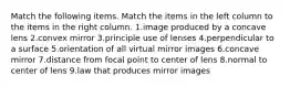 Match the following items. Match the items in the left column to the items in the right column. 1.image produced by a concave lens 2.convex mirror 3.principle use of lenses 4.perpendicular to a surface 5.orientation of all virtual mirror images 6.concave mirror 7.distance from focal point to center of lens 8.normal to center of lens 9.law that produces mirror images