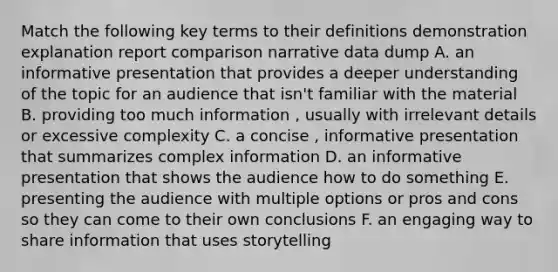 Match the following key terms to their definitions demonstration explanation report comparison narrative data dump A. an informative presentation that provides a deeper understanding of the topic for an audience that isn't familiar with the material B. providing too much information , usually with irrelevant details or excessive complexity C. a concise , informative presentation that summarizes complex information D. an informative presentation that shows the audience how to do something E. presenting the audience with multiple options or pros and cons so they can come to their own conclusions F. an engaging way to share information that uses storytelling