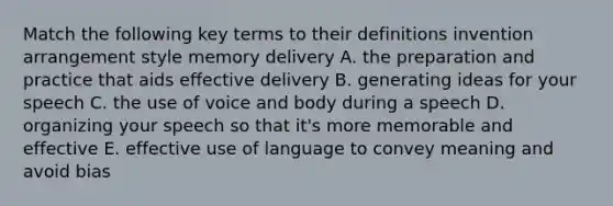 Match the following key terms to their definitions invention arrangement style memory delivery A. the preparation and practice that aids effective delivery B. generating ideas for your speech C. the use of voice and body during a speech D. organizing your speech so that it's more memorable and effective E. effective use of language to convey meaning and avoid bias