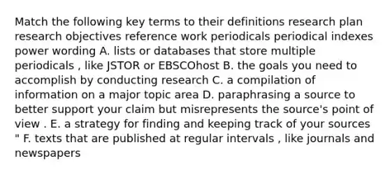 Match the following key terms to their definitions research plan research objectives reference work periodicals periodical indexes power wording A. lists or databases that store multiple periodicals , like JSTOR or EBSCOhost B. the goals you need to accomplish by conducting research C. a compilation of information on a major topic area D. paraphrasing a source to better support your claim but misrepresents the source's point of view . E. a strategy for finding and keeping track of your sources " F. texts that are published at regular intervals , like journals and newspapers