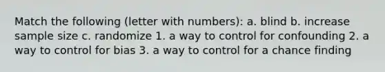 Match the following (letter with numbers): a. blind b. increase sample size c. randomize 1. a way to control for confounding 2. a way to control for bias 3. a way to control for a chance finding