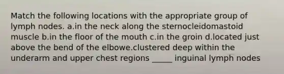 Match the following locations with the appropriate group of lymph nodes. a.in the neck along the sternocleidomastoid muscle b.in the floor of the mouth c.in the groin d.located just above the bend of the elbowe.clustered deep within the underarm and upper chest regions _____ inguinal lymph nodes