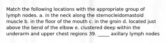 Match the following locations with the appropriate group of lymph nodes. a. in the neck along the sternocleidomastoid muscle b. in the floor of the mouth c. in the groin d. located just above the bend of the elbow e. clustered deep within the underarm and upper chest regions 39. _____ axillary lymph nodes