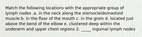 Match the following locations with the appropriate group of lymph nodes .a. in the neck along the sternocleidomastoid muscle b. in the floor of <a href='https://www.questionai.com/knowledge/krBoWYDU6j-the-mouth' class='anchor-knowledge'>the mouth</a> c. in the groin d. located just above the bend of the elbow e. clustered deep within the underarm and upper chest regions 2. _____ inguinal lymph nodes