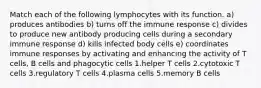 Match each of the following lymphocytes with its function. a) produces antibodies b) turns off the immune response c) divides to produce new antibody producing cells during a secondary immune response d) kills infected body cells e) coordinates immune responses by activating and enhancing the activity of T cells, B cells and phagocytic cells 1.helper T cells 2.cytotoxic T cells 3.regulatory T cells 4.plasma cells 5.memory B cells