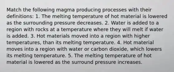 Match the following magma producing processes with their definitions: 1. The melting temperature of hot material is lowered as the surrounding pressure decreases. 2. Water is added to a region with rocks at a temperature where they will melt if water is added. 3. Hot materials moved into a region with higher temperatures, than its melting temperature. 4. Hot material moves into a region with water or carbon dioxide, which lowers its melting temperature. 5. The melting temperature of hot material is lowered as the surround pressure increases.