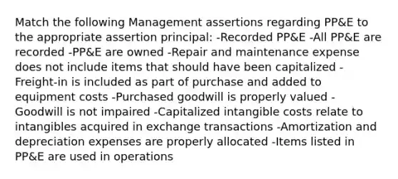 Match the following Management assertions regarding PP&E to the appropriate assertion principal: -Recorded PP&E -All PP&E are recorded -PP&E are owned -Repair and maintenance expense does not include items that should have been capitalized -Freight-in is included as part of purchase and added to equipment costs -Purchased goodwill is properly valued -Goodwill is not impaired -Capitalized intangible costs relate to intangibles acquired in exchange transactions -Amortization and depreciation expenses are properly allocated -Items listed in PP&E are used in operations