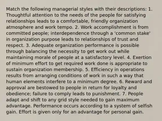 Match the following managerial styles with their descriptions: 1. Thoughtful attention to the needs of the people for satisfying relationships leads to a comfortable, friendly organization atmosphere and work tempo. 2. Work accomplishment is from committed people; interdependence through a 'common stake' in organization purpose leads to relationships of trust and respect. 3. Adequate organization performance is possible through balancing the necessity to get work out while maintaining morale of people at a satisfactory level. 4. Exertion of minimum effort to get required work done is appropriate to sustain organization membership. 5. Efficiency in operations results from arranging conditions of work in such a way that human elements interfere to a minimum degree. 6. Reward and approval are bestowed to people in return for loyalty and obedience; failure to comply leads to punishment. 7. People adapt and shift to any grid style needed to gain maximum advantage. Performance occurs according to a system of selfish gain. Effort is given only for an advantage for personal gain.