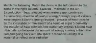 Match the following. Match the items in the left column to the items in the right column. 1.albedo - moisture in the air 2.conduction - heat released when water vapor condenses 3.convection - transfer of heat or energy through rays of various wavelengths 4.Earth's energy budget - process of heat transfer by the circulation or movement of a liquid or a gas 5.humidity - the transfer of heat between two stationary entities 6.latent heat - the balance between the amount of energy coming in from the Sun and going back out into space 7.radiation - ability of a material to reflect solar radiation