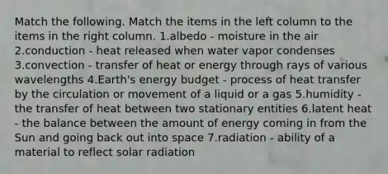 Match the following. Match the items in the left column to the items in the right column. 1.albedo - moisture in the air 2.conduction - heat released when water vapor condenses 3.convection - transfer of heat or energy through rays of various wavelengths 4.Earth's energy budget - process of heat transfer by the circulation or movement of a liquid or a gas 5.humidity - the transfer of heat between two stationary entities 6.latent heat - the balance between the amount of energy coming in from the Sun and going back out into space 7.radiation - ability of a material to reflect solar radiation