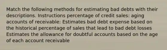 Match the following methods for estimating bad debts with their descriptions. Instructions percentage of credit sales: aging accounts of receivable: Estimates bad debt expense based on the historical percentage of sales that lead to bad debt losses Estimates the allowance for doubtful accounts based on the age of each account receivable