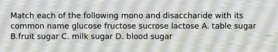 Match each of the following mono and disaccharide with its common name glucose fructose sucrose lactose A. table sugar B.fruit sugar C. milk sugar D. blood sugar