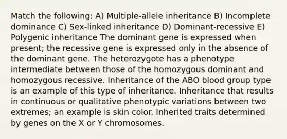 Match the following: A) Multiple-allele inheritance B) Incomplete dominance C) Sex-linked inheritance D) Dominant-recessive E) Polygenic inheritance The dominant gene is expressed when present; the recessive gene is expressed only in the absence of the dominant gene. The heterozygote has a phenotype intermediate between those of the homozygous dominant and homozygous recessive. Inheritance of the ABO blood group type is an example of this type of inheritance. Inheritance that results in continuous or qualitative phenotypic variations between two extremes; an example is skin color. Inherited traits determined by genes on the X or Y chromosomes.