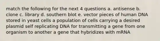 match the following for the next 4 questions a. antisense b. clone c. library d. southern blot e. vector pieces of human DNA stored in yeast cells a population of cells carrying a desired plasmid self replicating DNA for transmitting a gene from one organism to another a gene that hybridizes with mRNA