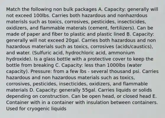 Match the following non bulk packages A. Capacity: generally will not exceed 100lbs. Carries both hazardous and nonhazrdous materisls such as toxics, corrosives, pesticides, insecticides, oxidizers, and flammable materals (cement, fertilizers). Can be made of paper and fiber to plastic and plastic lined B. Capacity: generally will not exceed 20gal. Carries both hazardous and non hazardous materials such as toxics, corrosives (acids/caustics), and water. (Sulfuric acid, hydrochloric acid, ammonium hydroxide). Is a glass bottle with a protective cover to keep the bottle from breaking C. Capacity: less than 1000lbs (water capacity). Pressure: from a few lbs - several thousand psi. Carries hazardous and non hazardous materials such as toxics, corrosives, pesticides, insecticides, oxidizers, and flammable materials D. Capacity: generally 55gal. Carries liquids or solids depending on construction. Can be open head, or closed head E. Container with in a container with insulation between containers. Used for cryogenic liquids