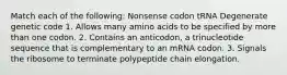 Match each of the following: Nonsense codon tRNA Degenerate genetic code 1. Allows many amino acids to be specified by more than one codon. 2. Contains an anticodon, a trinucleotide sequence that is complementary to an mRNA codon. 3. Signals the ribosome to terminate polypeptide chain elongation.