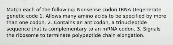 Match each of the following: Nonsense codon tRNA Degenerate genetic code 1. Allows many amino acids to be specified by more than one codon. 2. Contains an anticodon, a trinucleotide sequence that is complementary to an mRNA codon. 3. Signals the ribosome to terminate polypeptide chain elongation.