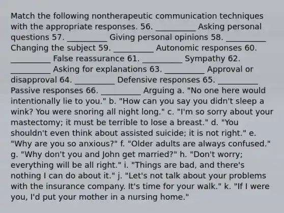 Match the following nontherapeutic communication techniques with the appropriate responses. 56. __________ Asking personal questions 57. __________ Giving personal opinions 58. __________ Changing the subject 59. __________ Autonomic responses 60. __________ False reassurance 61. __________ Sympathy 62. __________ Asking for explanations 63. __________ Approval or disapproval 64. __________ Defensive responses 65. __________ Passive responses 66. __________ Arguing a. "No one here would intentionally lie to you." b. "How can you say you didn't sleep a wink? You were snoring all night long." c. "I'm so sorry about your mastectomy; it must be terrible to lose a breast." d. "You shouldn't even think about assisted suicide; it is not right." e. "Why are you so anxious?" f. "Older adults are always confused." g. "Why don't you and John get married?" h. "Don't worry; everything will be all right." i. "Things are bad, and there's nothing I can do about it." j. "Let's not talk about your problems with the insurance company. It's time for your walk." k. "If I were you, I'd put your mother in a nursing home."