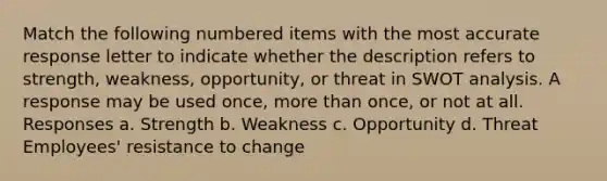 Match the following numbered items with the most accurate response letter to indicate whether the description refers to strength, weakness, opportunity, or threat in SWOT analysis. A response may be used once, more than once, or not at all. Responses a. Strength b. Weakness c. Opportunity d. Threat Employees' resistance to change