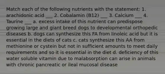 Match each of the following nutrients with the statement: 1. arachidonic acid ___ 2. Cobalamin (B12) ___ 3. Calcium ___ 4. Taurine ___ a. excess intake of this nutrient can predispose growing large and giant breed dogs to developmental orthopedic diseases b. dogs can synthesize this FA from linoleic acid but it is essential in the diets of cats c. cats synthesize this AA from methionine or cystein but not in sufficient amounts to meet daily requirements and so it is essential in the diet d. deficiency of this water soluble vitamin due to malabsorption can arise in animals with chronic pancreatic or ileal mucosal disease