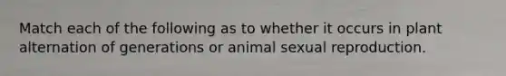 Match each of the following as to whether it occurs in plant alternation of generations or animal sexual reproduction.