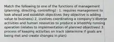 Match the following to one of the functions of management (planning, directing, controlling) : 1. requires management to look ahead and establish objectives (key objective is adding value to business) 2. involves coordinating a company's diverse activities and human resources to produce a smoothly running operation (relates to implementation of planned objectives) 3. process of keeping activities on track (determine if goals are being met and create changes in plan)