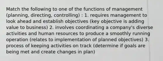 Match the following to one of the functions of management (planning, directing, controlling) : 1. requires management to look ahead and establish objectives (key objective is adding value to business) 2. involves coordinating a company's diverse activities and human resources to produce a smoothly running operation (relates to implementation of planned objectives) 3. process of keeping activities on track (determine if goals are being met and create changes in plan)