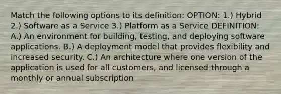 Match the following options to its definition: OPTION: 1.) Hybrid 2.) Software as a Service 3.) Platform as a Service DEFINITION: A.) An environment for building, testing, and deploying software applications. B.) A deployment model that provides flexibility and increased security. C.) An architecture where one version of the application is used for all customers, and licensed through a monthly or annual subscription