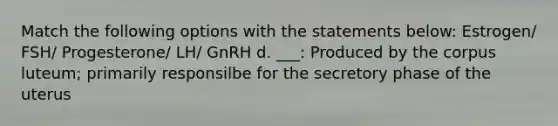 Match the following options with the statements below: Estrogen/ FSH/ Progesterone/ LH/ GnRH d. ___: Produced by the corpus luteum; primarily responsilbe for the secretory phase of the uterus