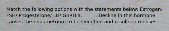 Match the following options with the statements below: Estrogen/ FSH/ Progesterone/ LH/ GnRH a. _____: Decline in this hormone causes the endometrium to be sloughed and results in menses.