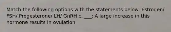 Match the following options with the statements below: Estrogen/ FSH/ Progesterone/ LH/ GnRH c. ___: A large increase in this hormone results in ovulation