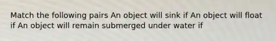 Match the following pairs An object will sink if An object will float if An object will remain submerged under water if