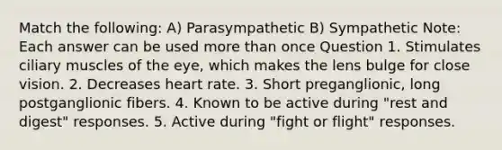 Match the following: A) Parasympathetic B) Sympathetic Note: Each answer can be used <a href='https://www.questionai.com/knowledge/keWHlEPx42-more-than' class='anchor-knowledge'>more than</a> once Question 1. Stimulates ciliary muscles of the eye, which makes the lens bulge for close vision. 2. Decreases heart rate. 3. Short preganglionic, long postganglionic fibers. 4. Known to be active during "rest and digest" responses. 5. Active during "fight or flight" responses.