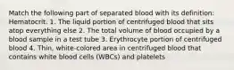 Match the following part of separated blood with its definition: Hematocrit. 1. The liquid portion of centrifuged blood that sits atop everything else 2. The total volume of blood occupied by a blood sample in a test tube 3. Erythrocyte portion of centrifuged blood 4. Thin, white-colored area in centrifuged blood that contains white blood cells (WBCs) and platelets