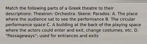 Match the following parts of a Greek theatre to their descriptions: Theatron: Orchestra: Skene: Parados: A. The place where the audience sat to see the performance B. The circular performance space C. A building at the back of the playing space where the actors could enter and exit, change costumes, etc. D. "Passageways"; used for entrances and exits