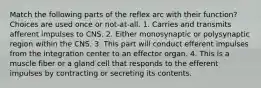 Match the following parts of the reflex arc with their function? Choices are used once or not-at-all. 1. Carries and transmits afferent impulses to CNS. 2. Either monosynaptic or polysynaptic region within the CNS. 3. This part will conduct efferent impulses from the integration center to an effector organ. 4. This is a muscle fiber or a gland cell that responds to the efferent impulses by contracting or secreting its contents.