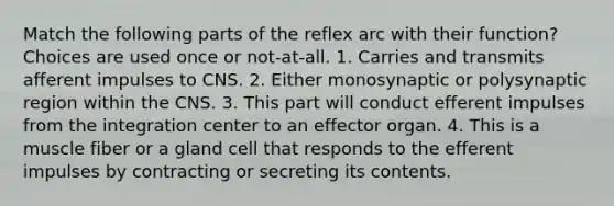 Match the following parts of the reflex arc with their function? Choices are used once or not-at-all. 1. Carries and transmits afferent impulses to CNS. 2. Either monosynaptic or polysynaptic region within the CNS. 3. This part will conduct efferent impulses from the integration center to an effector organ. 4. This is a muscle fiber or a gland cell that responds to the efferent impulses by contracting or secreting its contents.