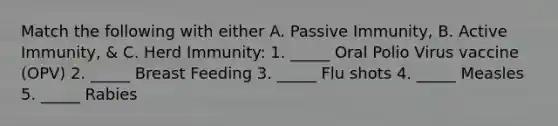 Match the following with either A. Passive Immunity, B. Active Immunity, & C. Herd Immunity: 1. _____ Oral Polio Virus vaccine (OPV) 2. _____ Breast Feeding 3. _____ Flu shots 4. _____ Measles 5. _____ Rabies