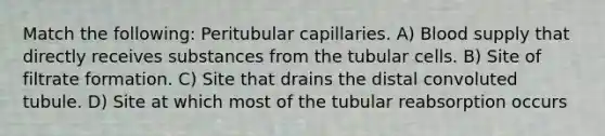 Match the following: Peritubular capillaries. A) Blood supply that directly receives substances from the tubular cells. B) Site of filtrate formation. C) Site that drains the distal convoluted tubule. D) Site at which most of the tubular reabsorption occurs