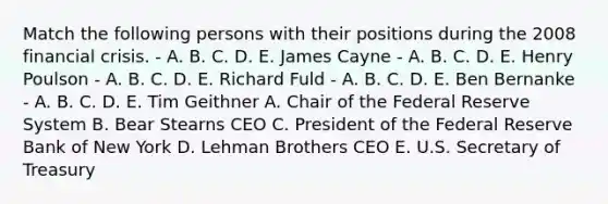 Match the following persons with their positions during the 2008 financial crisis. - A. B. C. D. E. James Cayne - A. B. C. D. E. Henry Poulson - A. B. C. D. E. Richard Fuld - A. B. C. D. E. Ben Bernanke - A. B. C. D. E. Tim Geithner A. Chair of the Federal Reserve System B. Bear Stearns CEO C. President of the Federal Reserve Bank of New York D. Lehman Brothers CEO E. U.S. Secretary of Treasury