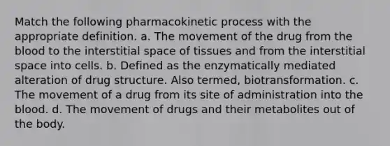 Match the following pharmacokinetic process with the appropriate definition. a. The movement of the drug from <a href='https://www.questionai.com/knowledge/k7oXMfj7lk-the-blood' class='anchor-knowledge'>the blood</a> to the interstitial space of tissues and from the interstitial space into cells. b. Defined as the enzymatically mediated alteration of drug structure. Also termed, biotransformation. c. The movement of a drug from its site of administration into the blood. d. The movement of drugs and their metabolites out of the body.