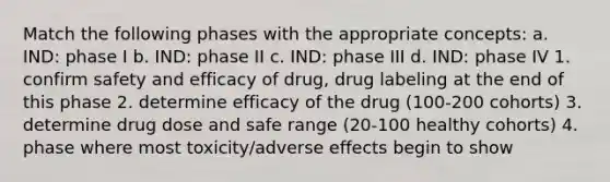 Match the following phases with the appropriate concepts: a. IND: phase I b. IND: phase II c. IND: phase III d. IND: phase IV 1. confirm safety and efficacy of drug, drug labeling at the end of this phase 2. determine efficacy of the drug (100-200 cohorts) 3. determine drug dose and safe range (20-100 healthy cohorts) 4. phase where most toxicity/adverse effects begin to show