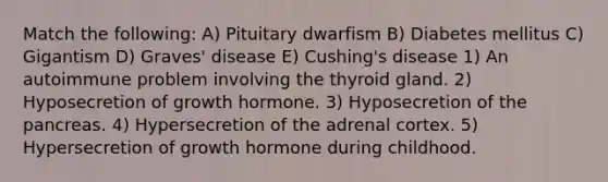 Match the following: A) Pituitary dwarfism B) Diabetes mellitus C) Gigantism D) Graves' disease E) Cushing's disease 1) An autoimmune problem involving the thyroid gland. 2) Hyposecretion of growth hormone. 3) Hyposecretion of <a href='https://www.questionai.com/knowledge/kITHRba4Cd-the-pancreas' class='anchor-knowledge'>the pancreas</a>. 4) Hypersecretion of the adrenal cortex. 5) Hypersecretion of growth hormone during childhood.