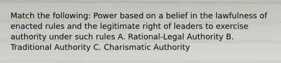 Match the following: Power based on a belief in the lawfulness of enacted rules and the legitimate right of leaders to exercise authority under such rules A. Rational-Legal Authority B. Traditional Authority C. Charismatic Authority