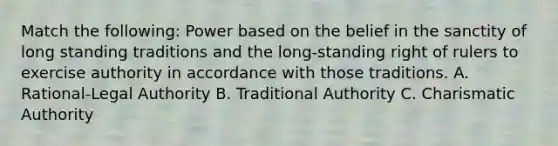 Match the following: Power based on the belief in the sanctity of long standing traditions and the long-standing right of rulers to exercise authority in accordance with those traditions. A. Rational-Legal Authority B. Traditional Authority C. Charismatic Authority