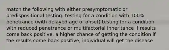 match the following with either presymptomatic or predispositional testing: testing for a condition with 100% penetrance (with delayed age of onset) testing for a condition with reduced penetrance or multifactorial inheritance if results come back positive, a higher chance of getting the condition if the results come back positive, individual will get the disease