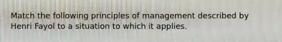 Match the following principles of management described by Henri Fayol to a situation to which it applies.